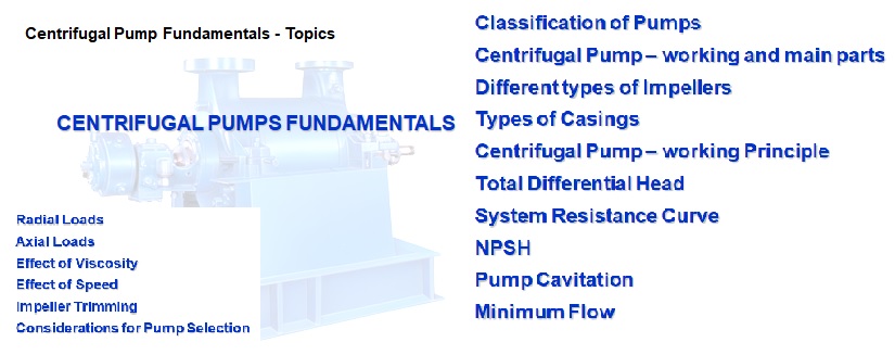 CENTRIFUGAL PUMPS FUNDAMENTALS | Classification of Pumps | Centrifugal Pump – working and main parts | Different types of Impellers | Types of Casings | Centrifugal Pump – working Principle | Total Differential Head | System Resistance Curve | NPSH | Pump Cavitation | Minimum Flow | Radial Loads | Axial Loads | Effect of Viscosity | Effect of Speed | Impeller Trimming | Considerations for Pump Selection